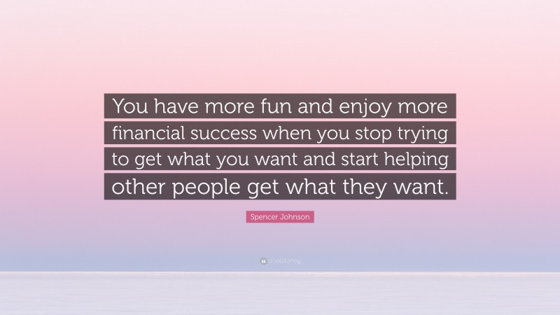 Spencer Johnson Quote: “You have more fun and enjoy more financial success when you stop trying to get what you want and start helping other people get what they want.”