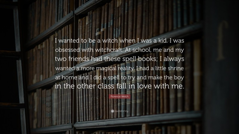 Florence Welch Quote: “I wanted to be a witch when I was a kid. I was obsessed with witchcraft. At school, me and my two friends had these spell books; I always wanted a more magical reality. I had a little shrine at home and I did a spell to try and make the boy in the other class fall in love with me.”