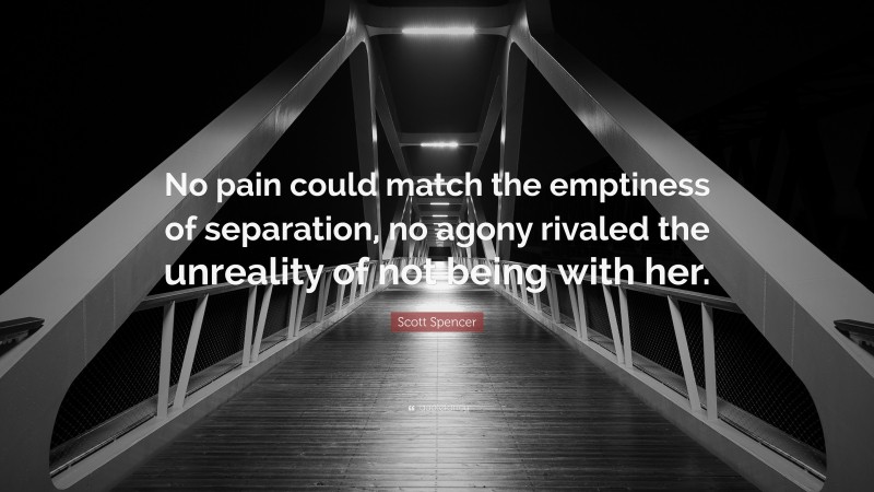 Scott Spencer Quote: “No pain could match the emptiness of separation, no agony rivaled the unreality of not being with her.”