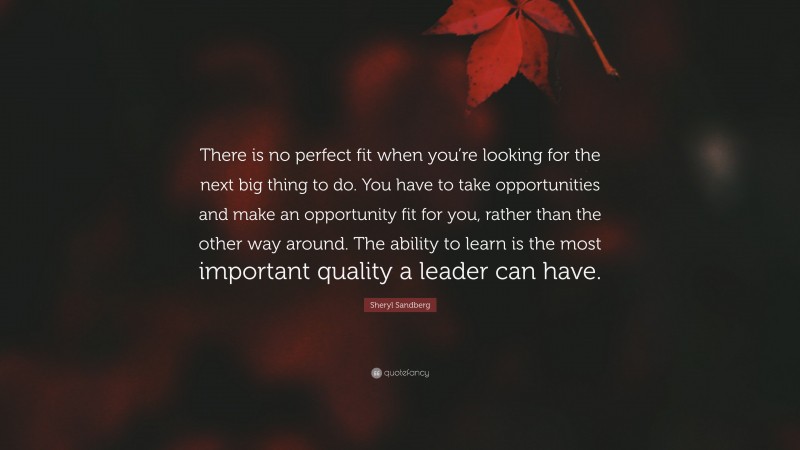 Sheryl Sandberg Quote: “There is no perfect fit when you’re looking for the next big thing to do. You have to take opportunities and make an opportunity fit for you, rather than the other way around. The ability to learn is the most important quality a leader can have.”