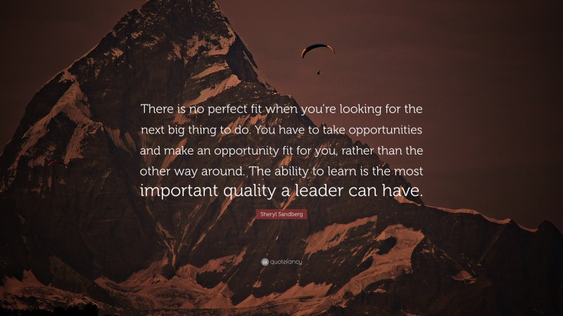 Sheryl Sandberg Quote: “There is no perfect fit when you’re looking for the next big thing to do. You have to take opportunities and make an opportunity fit for you, rather than the other way around. The ability to learn is the most important quality a leader can have.”
