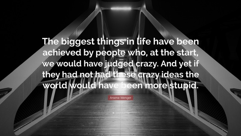 Arsene Wenger Quote: “The biggest things in life have been achieved by people who, at the start, we would have judged crazy. And yet if they had not had these crazy ideas the world would have been more stupid.”