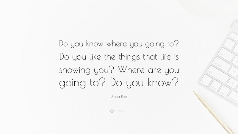 Diana Ross Quote: “Do you know where you going to? Do you like the things that life is showing you? Where are you going to? Do you know?”