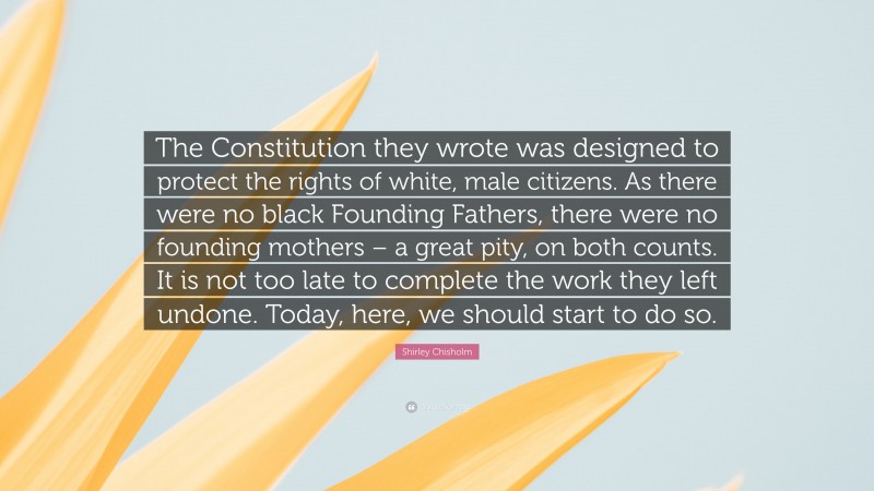 Shirley Chisholm Quote: “The Constitution they wrote was designed to protect the rights of white, male citizens. As there were no black Founding Fathers, there were no founding mothers – a great pity, on both counts. It is not too late to complete the work they left undone. Today, here, we should start to do so.”
