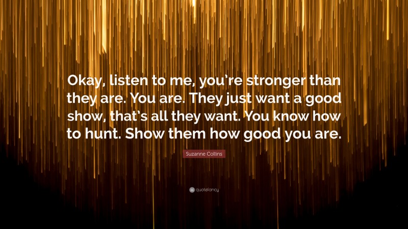 Suzanne Collins Quote: “Okay, listen to me, you’re stronger than they are. You are. They just want a good show, that’s all they want. You know how to hunt. Show them how good you are.”