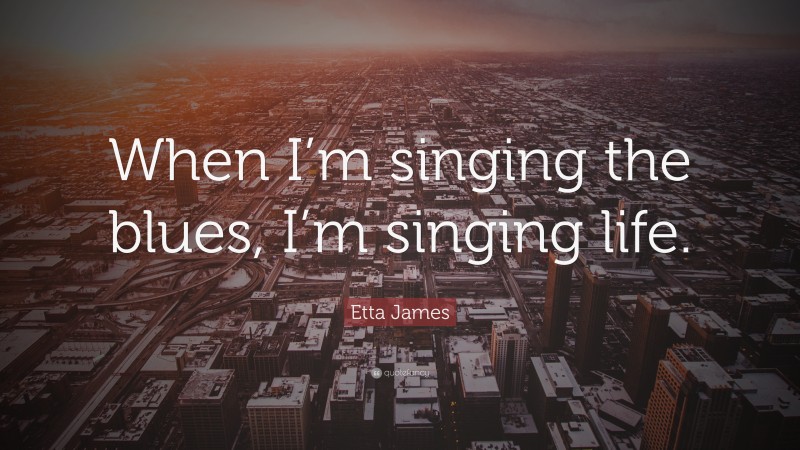 Etta James Quote: “When I’m singing the blues, I’m singing life.”