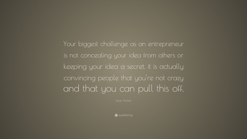 Sean Parker Quote: “Your biggest challenge as an entrepreneur is not concealing your idea from others or keeping your idea a secret, it is actually convincing people that you’re not crazy and that you can pull this off.”