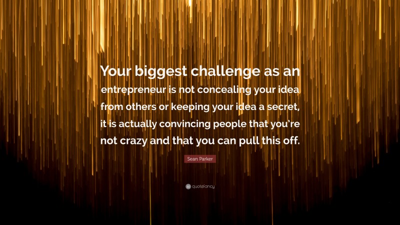 Sean Parker Quote: “Your biggest challenge as an entrepreneur is not concealing your idea from others or keeping your idea a secret, it is actually convincing people that you’re not crazy and that you can pull this off.”
