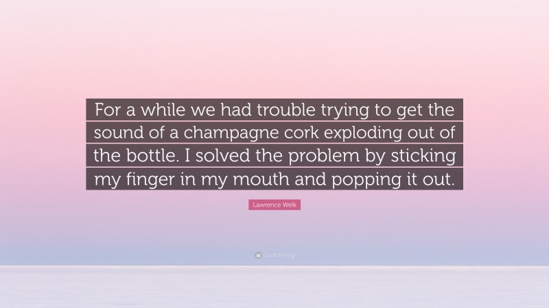 Lawrence Welk Quote: “For a while we had trouble trying to get the sound of a champagne cork exploding out of the bottle. I solved the problem by sticking my finger in my mouth and popping it out.”