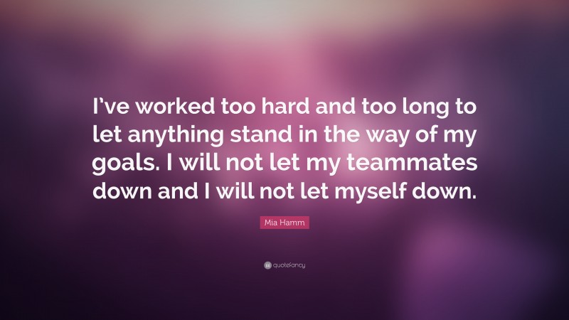 Mia Hamm Quote: “I’ve worked too hard and too long to let anything stand in the way of my goals. I will not let my teammates down and I will not let myself down.”
