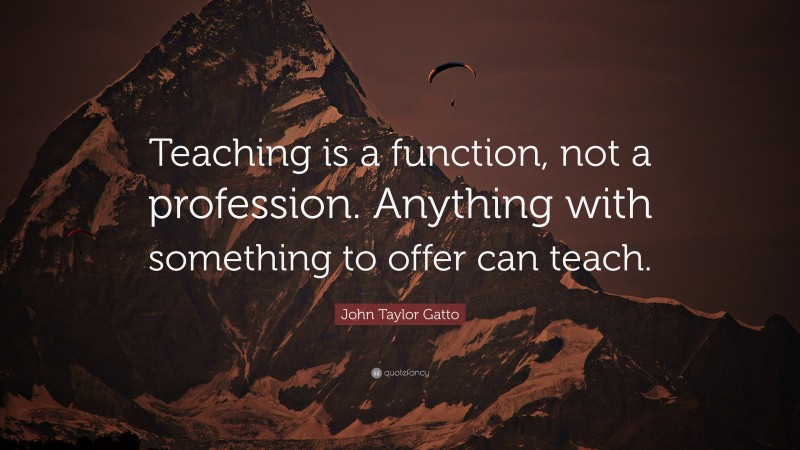 John Taylor Gatto Quote: “Teaching is a function, not a profession. Anything with something to offer can teach.”