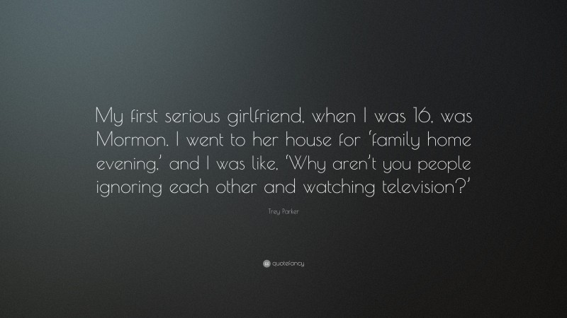 Trey Parker Quote: “My first serious girlfriend, when I was 16, was Mormon. I went to her house for ‘family home evening,’ and I was like, ‘Why aren’t you people ignoring each other and watching television?’”