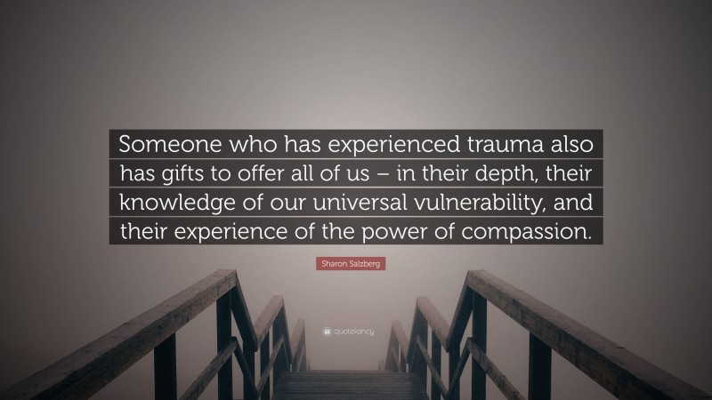Sharon Salzberg Quote: “Someone who has experienced trauma also has gifts to offer all of us – in their depth, their knowledge of our universal vulnerability, and their experience of the power of compassion.”