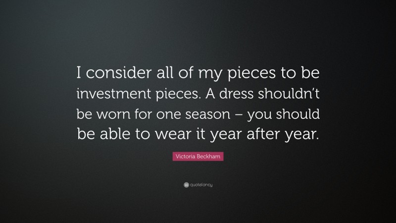 Victoria Beckham Quote: “I consider all of my pieces to be investment pieces. A dress shouldn’t be worn for one season – you should be able to wear it year after year.”