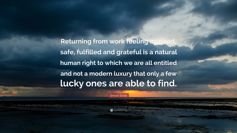 Simon Sinek Quote: “Returning from work feeling inspired, safe, fulfilled and grateful is a natural human right to which we are all entitled and not a modern luxury that only a few lucky ones are able to find.”