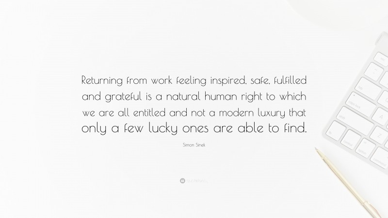 Simon Sinek Quote: “Returning from work feeling inspired, safe, fulfilled and grateful is a natural human right to which we are all entitled and not a modern luxury that only a few lucky ones are able to find.”