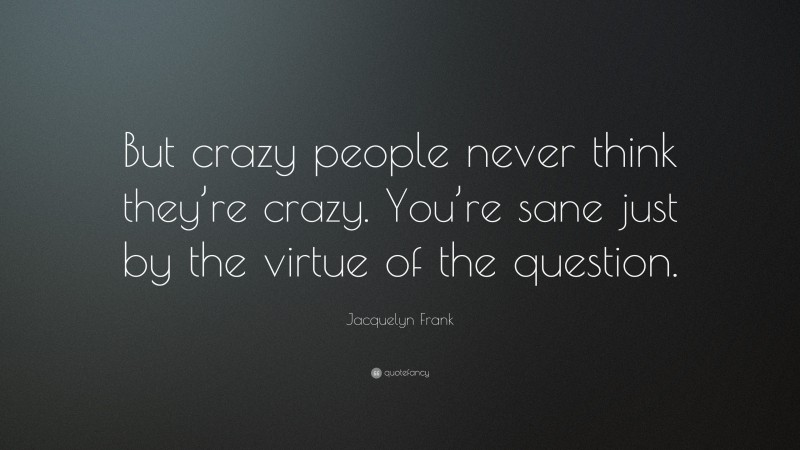 Jacquelyn Frank Quote: “But crazy people never think they’re crazy. You’re sane just by the virtue of the question.”