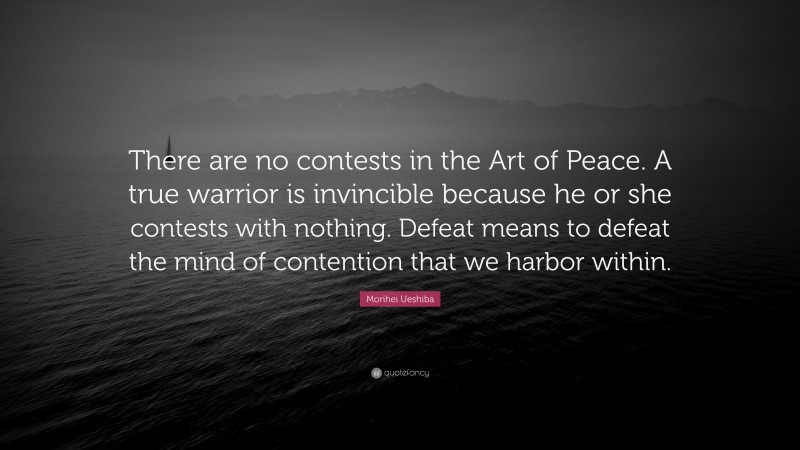 Morihei Ueshiba Quote: “There are no contests in the Art of Peace. A true warrior is invincible because he or she contests with nothing. Defeat means to defeat the mind of contention that we harbor within.”