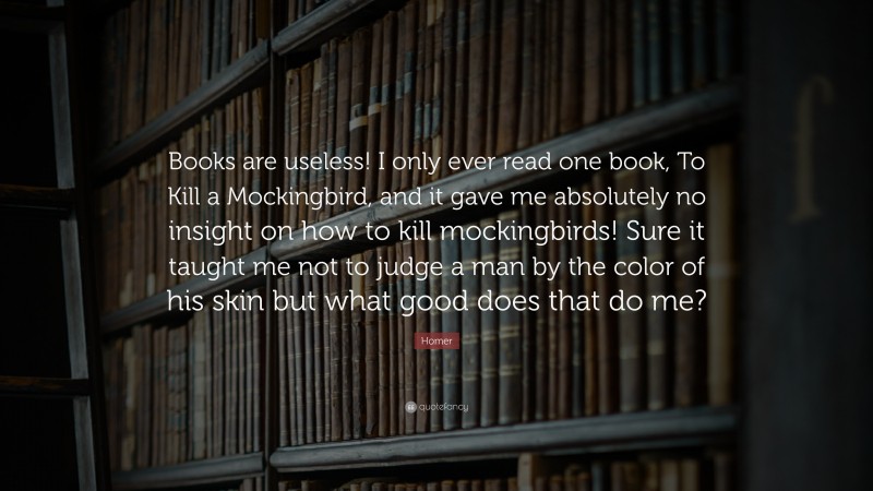Homer Quote: “Books are useless! I only ever read one book, To Kill a Mockingbird, and it gave me absolutely no insight on how to kill mockingbirds! Sure it taught me not to judge a man by the color of his skin but what good does that do me?”