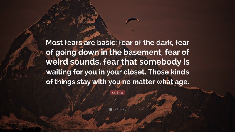 R.L. Stine Quote: “Most fears are basic: fear of the dark, fear of going down in the basement, fear of weird sounds, fear that somebody is waiting for you in your closet. Those kinds of things stay with you no matter what age.”