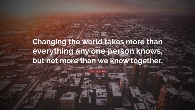 Simon Sinek Quote: “Changing the world takes more than everything any one person knows, but not more than we know together.”