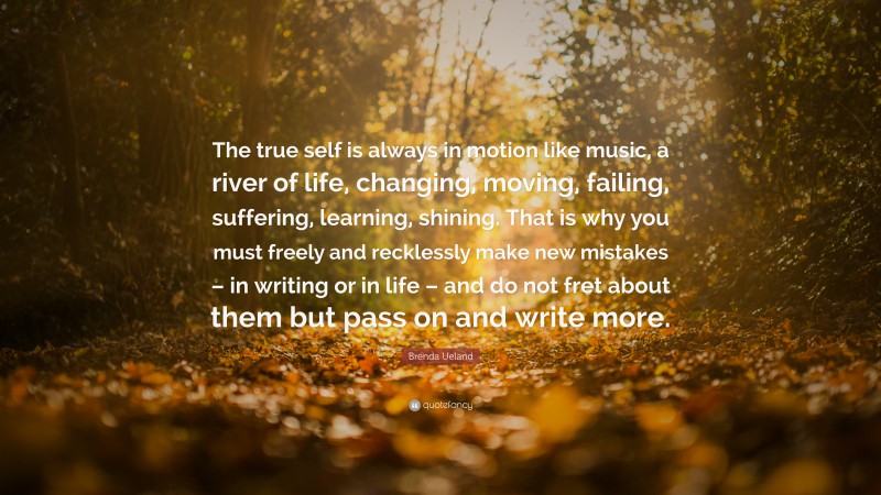 Brenda Ueland Quote: “The true self is always in motion like music, a river of life, changing, moving, failing, suffering, learning, shining. That is why you must freely and recklessly make new mistakes – in writing or in life – and do not fret about them but pass on and write more.”