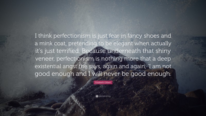 Elizabeth Gilbert Quote: “I think perfectionism is just fear in fancy shoes and a mink coat, pretending to be elegant when actually it’s just terrified. Because underneath that shiny veneer, perfectionism is nothing more that a deep existential angst the says, again and again, ‘I am not good enough and I will never be good enough.”