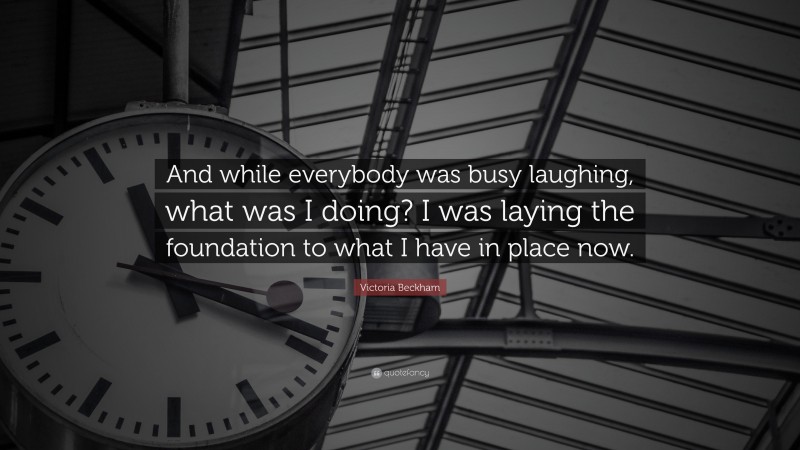 Victoria Beckham Quote: “And while everybody was busy laughing, what was I doing? I was laying the foundation to what I have in place now.”