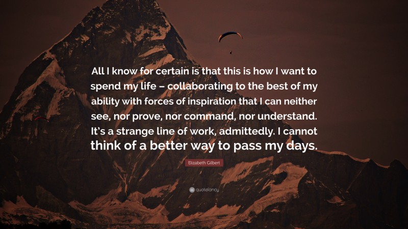Elizabeth Gilbert Quote: “All I know for certain is that this is how I want to spend my life – collaborating to the best of my ability with forces of inspiration that I can neither see, nor prove, nor command, nor understand. It’s a strange line of work, admittedly. I cannot think of a better way to pass my days.”