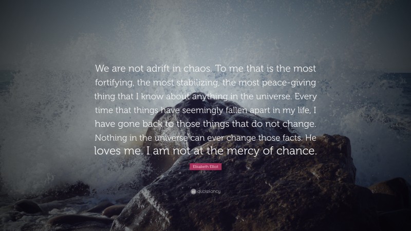 Elisabeth Elliot Quote: “We are not adrift in chaos. To me that is the most fortifying, the most stabilizing, the most peace-giving thing that I know about anything in the universe. Every time that things have seemingly fallen apart in my life, I have gone back to those things that do not change. Nothing in the universe can ever change those facts. He loves me. I am not at the mercy of chance.”