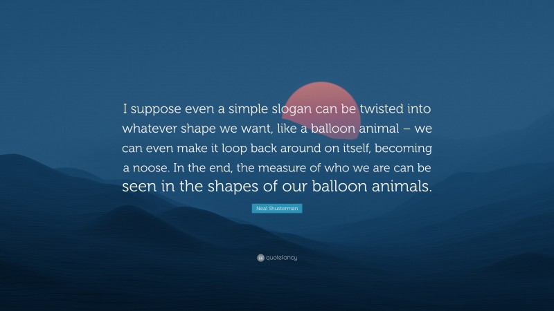 Neal Shusterman Quote: “I suppose even a simple slogan can be twisted into whatever shape we want, like a balloon animal – we can even make it loop back around on itself, becoming a noose. In the end, the measure of who we are can be seen in the shapes of our balloon animals.”