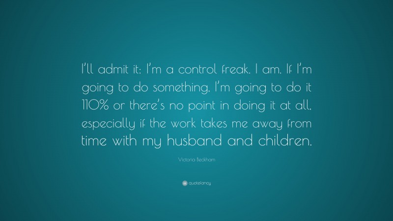 Victoria Beckham Quote: “I’ll admit it: I’m a control freak. I am. If I’m going to do something, I’m going to do it 110% or there’s no point in doing it at all, especially if the work takes me away from time with my husband and children.”