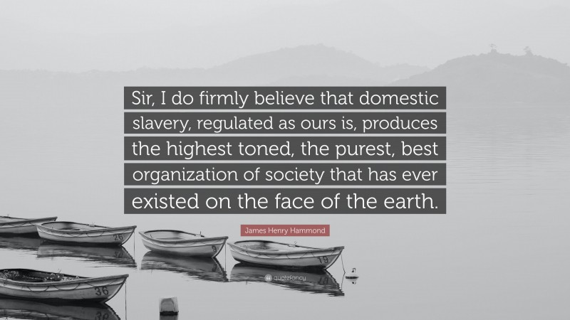 James Henry Hammond Quote: “Sir, I do firmly believe that domestic slavery, regulated as ours is, produces the highest toned, the purest, best organization of society that has ever existed on the face of the earth.”