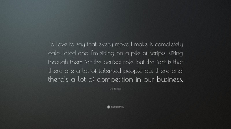 Eric Balfour Quote: “I’d love to say that every move I make is completely calculated and I’m sitting on a pile of scripts, sifting through them for the perfect role, but the fact is that there are a lot of talented people out there and there’s a lot of competition in our business.”