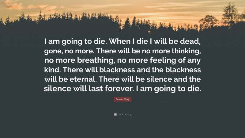 James Frey Quote: “I am going to die. When I die I will be dead, gone, no more. There will be no more thinking, no more breathing, no more feeling of any kind. There will blackness and the blackness will be eternal. There will be silence and the silence will last forever. I am going to die.”