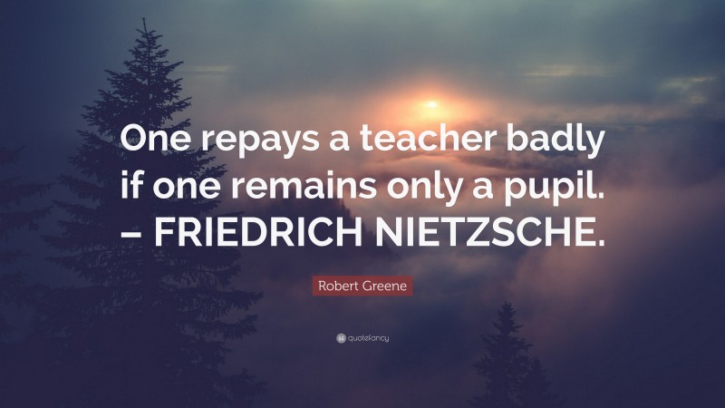 Robert Greene Quote: “One repays a teacher badly if one remains only a pupil. – FRIEDRICH NIETZSCHE.”