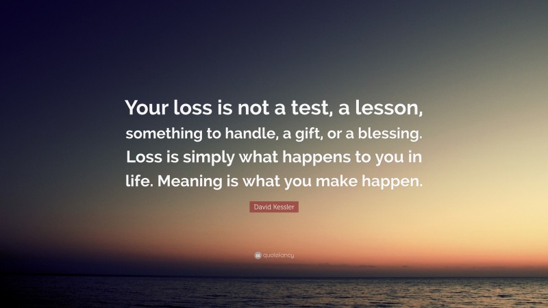 David Kessler Quote: “Your loss is not a test, a lesson, something to handle, a gift, or a blessing. Loss is simply what happens to you in life. Meaning is what you make happen.”