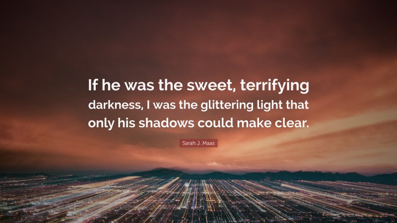 Sarah J. Maas Quote: “If he was the sweet, terrifying darkness, I was the glittering light that only his shadows could make clear.”