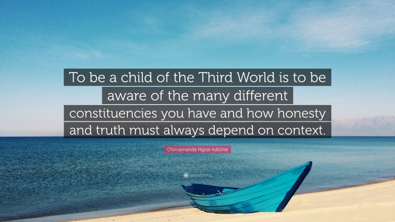 Chimamanda Ngozi Adichie Quote: “To be a child of the Third World is to be aware of the many different constituencies you have and how honesty and truth must always depend on context.”