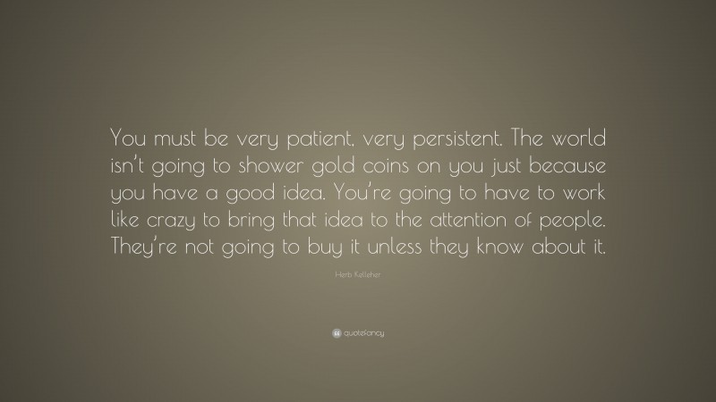 Herb Kelleher Quote: “You must be very patient, very persistent. The world isn’t going to shower gold coins on you just because you have a good idea. You’re going to have to work like crazy to bring that idea to the attention of people. They’re not going to buy it unless they know about it.”