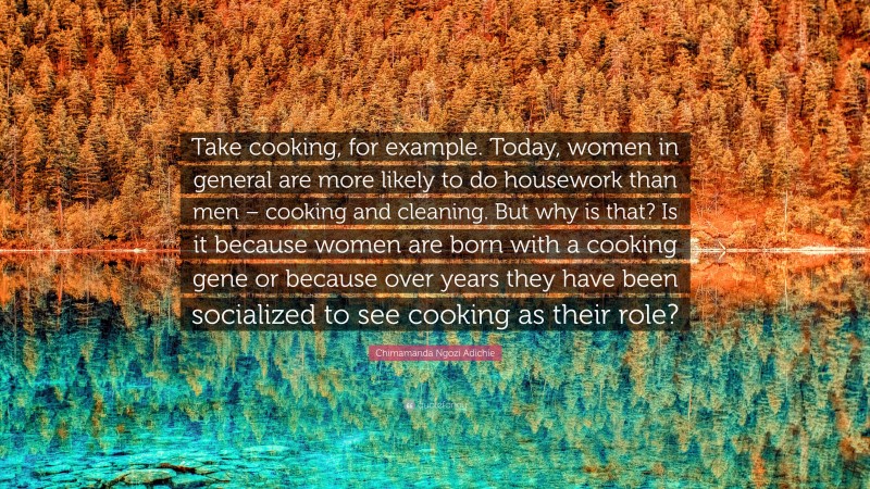 Chimamanda Ngozi Adichie Quote: “Take cooking, for example. Today, women in general are more likely to do housework than men – cooking and cleaning. But why is that? Is it because women are born with a cooking gene or because over years they have been socialized to see cooking as their role?”