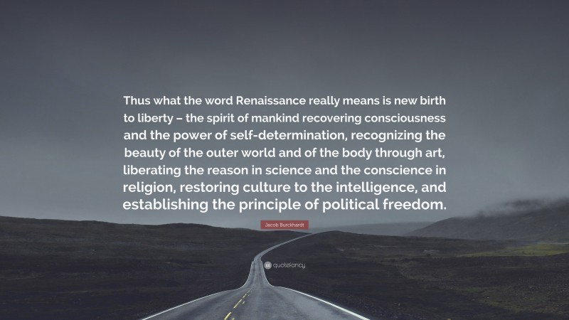 Jacob Burckhardt Quote: “Thus what the word Renaissance really means is new birth to liberty – the spirit of mankind recovering consciousness and the power of self-determination, recognizing the beauty of the outer world and of the body through art, liberating the reason in science and the conscience in religion, restoring culture to the intelligence, and establishing the principle of political freedom.”
