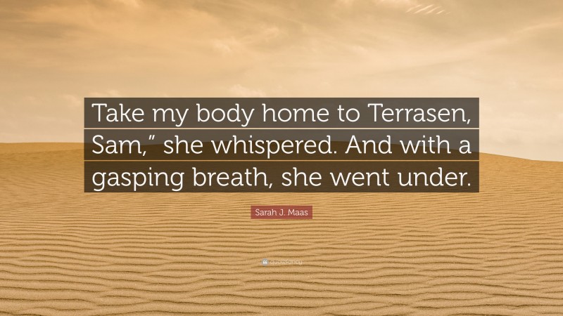 Sarah J. Maas Quote: “Take my body home to Terrasen, Sam,” she whispered. And with a gasping breath, she went under.”