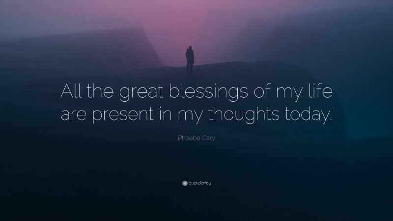 Phoebe Cary Quote: “All the great blessings of my life are present in my thoughts today.”