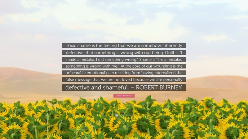 Jackson MacKenzie Quote: “Toxic shame is the feeling that we are somehow inherently defective, that something is wrong with our being. Guilt is “I made a mistake, I did something wrong.” Shame is “I’m a mistake, something is wrong with me.” At the core of our wounding is the unbearable emotional pain resulting from having internalized the false message that we are not loved because we are personally defective and shameful. – ROBERT BURNEY.”