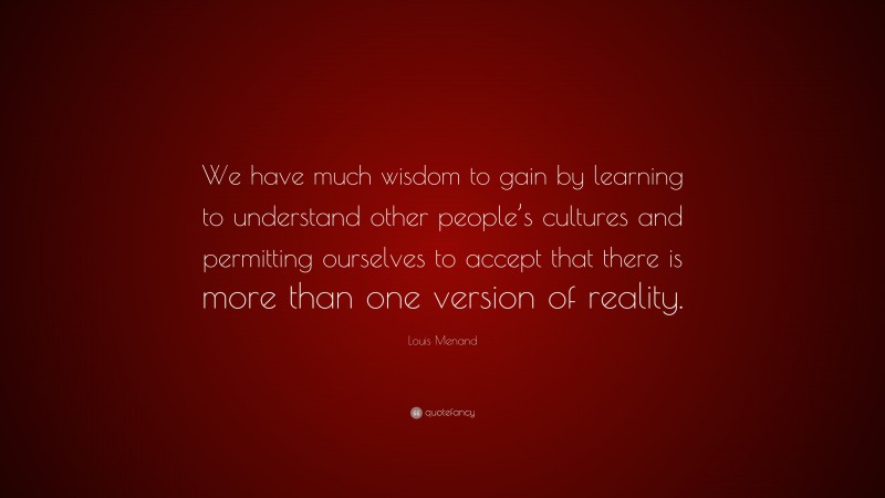 Louis Menand Quote: “We have much wisdom to gain by learning to understand other people’s cultures and permitting ourselves to accept that there is more than one version of reality.”
