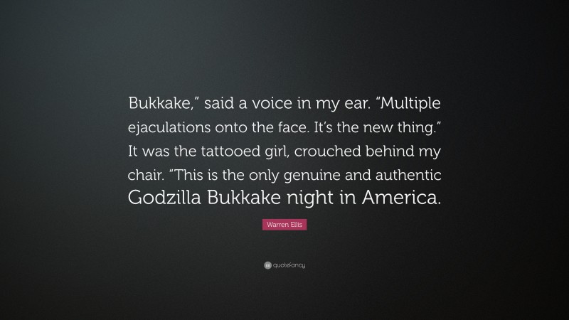 Warren Ellis Quote: “Bukkake,” said a voice in my ear. “Multiple ejaculations onto the face. It’s the new thing.” It was the tattooed girl, crouched behind my chair. “This is the only genuine and authentic Godzilla Bukkake night in America.”