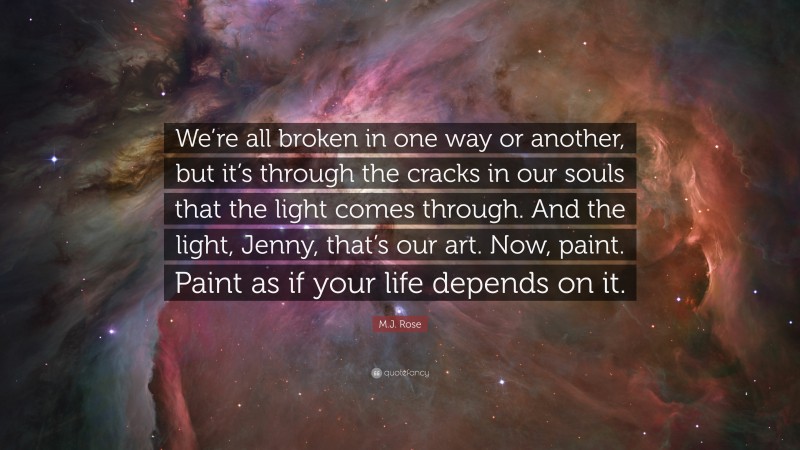 M.J. Rose Quote: “We’re all broken in one way or another, but it’s through the cracks in our souls that the light comes through. And the light, Jenny, that’s our art. Now, paint. Paint as if your life depends on it.”