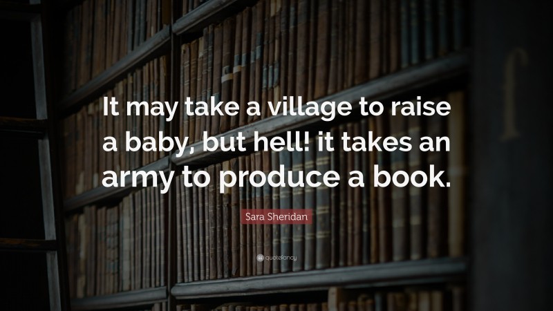 Sara Sheridan Quote: “It may take a village to raise a baby, but hell! it takes an army to produce a book.”