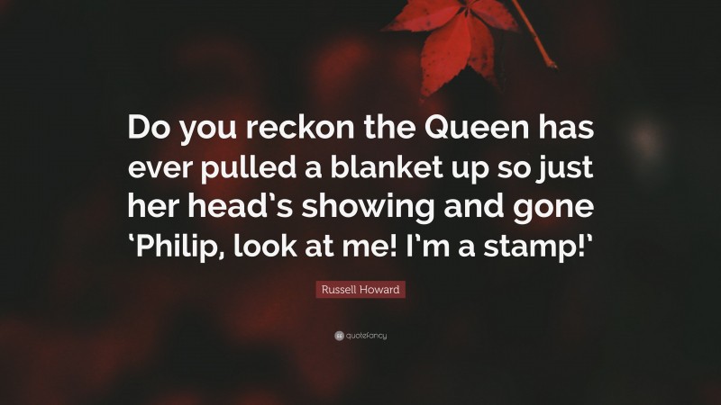 Russell Howard Quote: “Do you reckon the Queen has ever pulled a blanket up so just her head’s showing and gone ‘Philip, look at me! I’m a stamp!’”